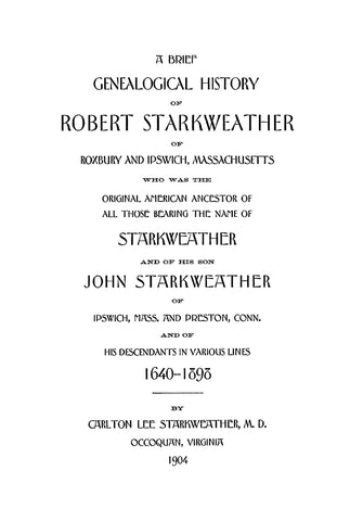 STARKWEATHER: A Brief Genealogical History of Robert Starkweather of Roxbury and Ipswich, Massachusetts: and of his son, John Starkweather, of Ipswich, Mass. and Preston, Conn., and of his Descendants in various lines, 1640-1898